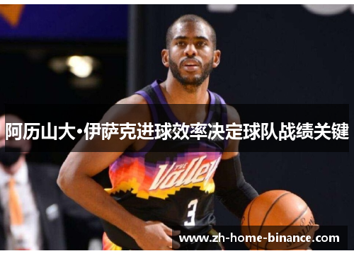 阿历山大·伊萨克进球效率决定球队战绩关键 阿历山大·伊萨克进球效率决定球队战绩关键
