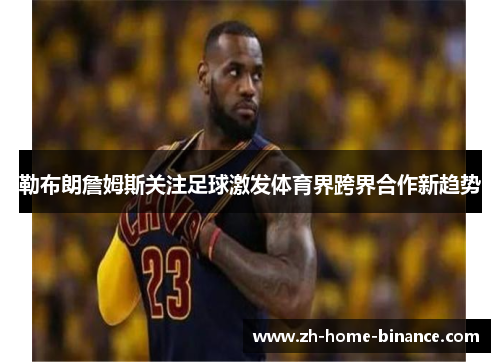 勒布朗詹姆斯关注足球激发体育界跨界合作新趋势 勒布朗詹姆斯关注足球激发体育界跨界合作新趋势