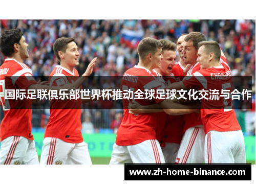 国际足联俱乐部世界杯推动全球足球文化交流与合作 国际足联俱乐部世界杯推动全球足球文化交流与合作